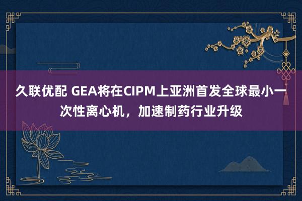 久联优配 GEA将在CIPM上亚洲首发全球最小一次性离心机，加速制药行业升级