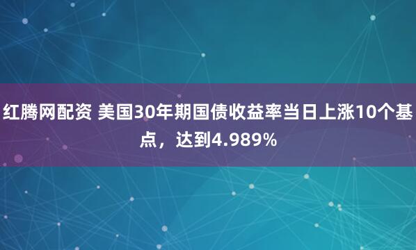 红腾网配资 美国30年期国债收益率当日上涨10个基点，达到4.989%