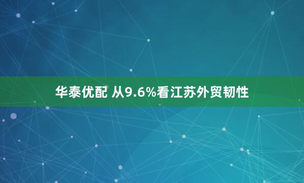华泰优配 从9.6%看江苏外贸韧性