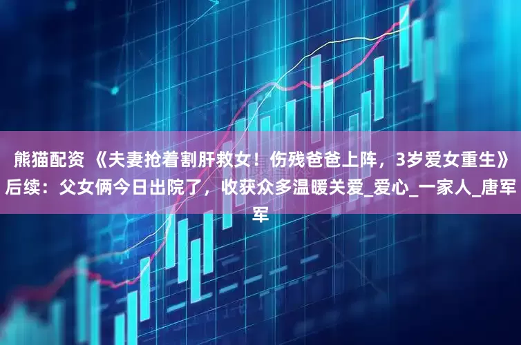 熊猫配资 《夫妻抢着割肝救女！伤残爸爸上阵，3岁爱女重生》后续：父女俩今日出院了，收获众多温暖关爱_爱心_一家人_唐军