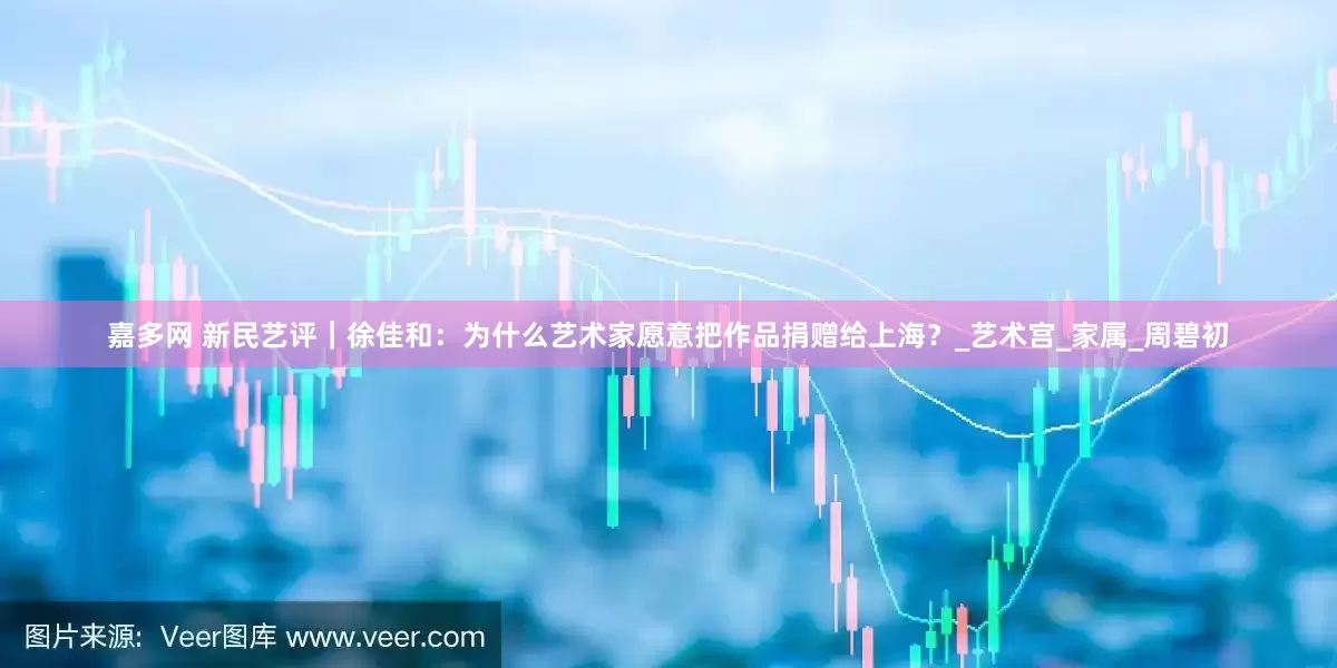 嘉多网 新民艺评｜徐佳和：为什么艺术家愿意把作品捐赠给上海？_艺术宫_家属_周碧初