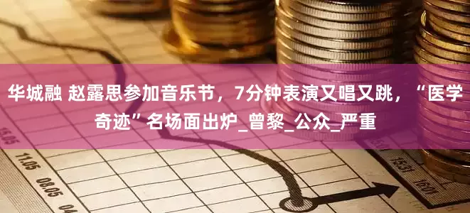 华城融 赵露思参加音乐节，7分钟表演又唱又跳，“医学奇迹”名场面出炉_曾黎_公众_严重