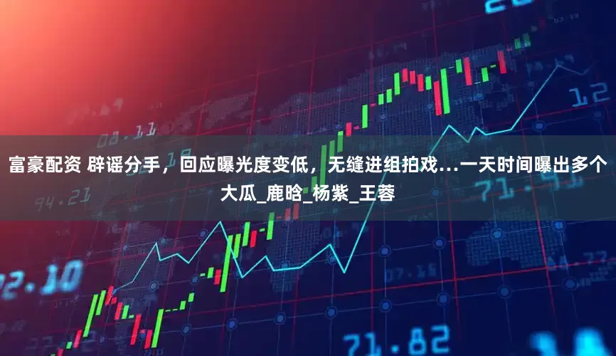 富豪配资 辟谣分手，回应曝光度变低，无缝进组拍戏…一天时间曝出多个大瓜_鹿晗_杨紫_王蓉
