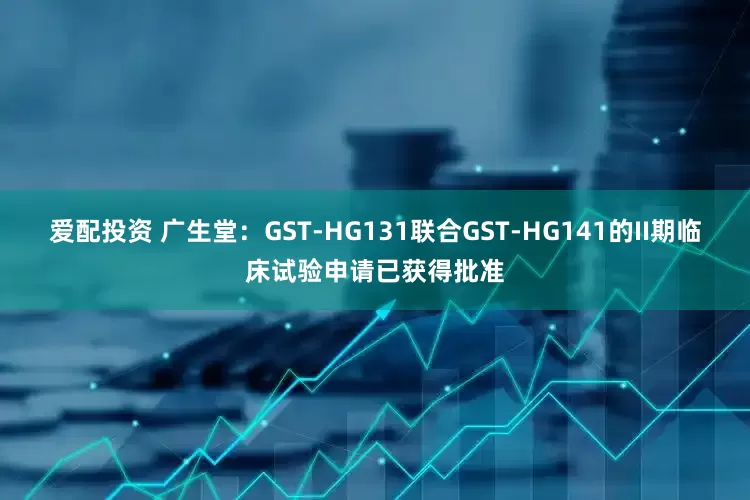爱配投资 广生堂：GST-HG131联合GST-HG141的II期临床试验申请已获得批准