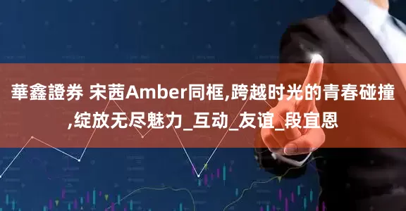 華鑫證券 宋茜Amber同框,跨越时光的青春碰撞,绽放无尽魅力_互动_友谊_段宜恩