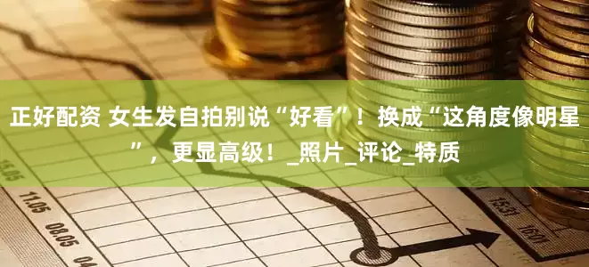 正好配资 女生发自拍别说“好看”！换成“这角度像明星”，更显高级！_照片_评论_特质