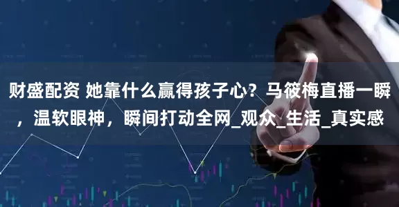 财盛配资 她靠什么赢得孩子心？马筱梅直播一瞬，温软眼神，瞬间打动全网_观众_生活_真实感