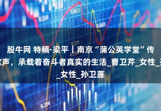 股牛网 特稿·梁平｜南京“蒲公英学堂”传出的歌声，承载着奋斗者真实的生活_曹卫芹_女性_孙卫莲