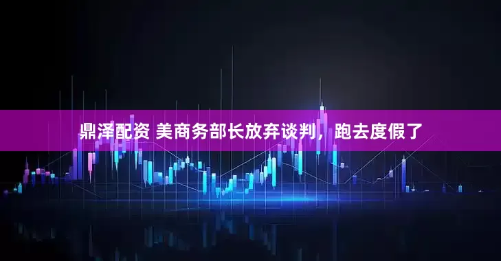 鼎泽配资 美商务部长放弃谈判，跑去度假了