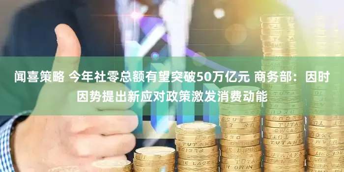 闻喜策略 今年社零总额有望突破50万亿元 商务部：因时因势提出新应对政策激发消费动能