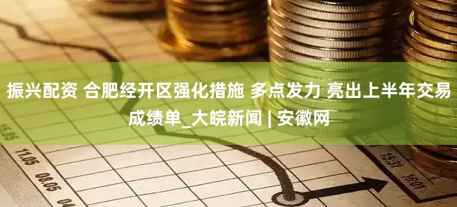 振兴配资 合肥经开区强化措施 多点发力 亮出上半年交易成绩单_大皖新闻 | 安徽网