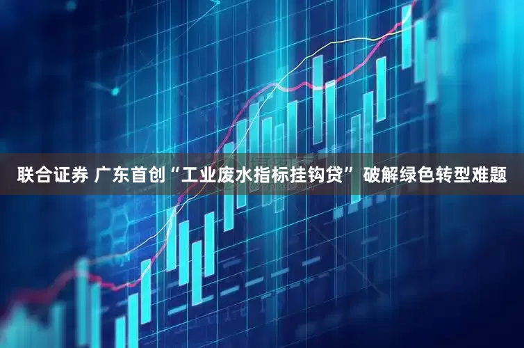 联合证券 广东首创“工业废水指标挂钩贷” 破解绿色转型难题