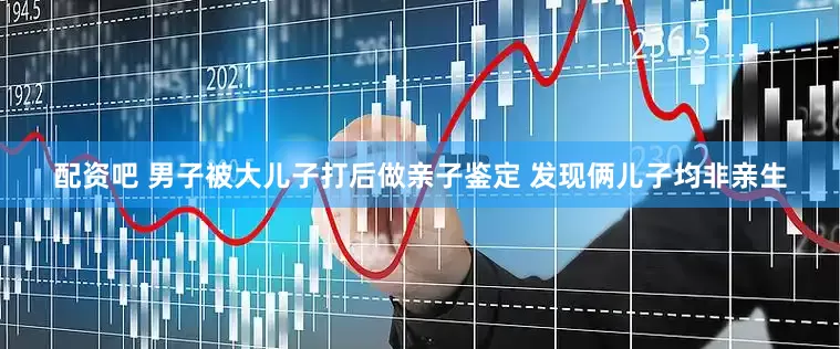 配资吧 男子被大儿子打后做亲子鉴定 发现俩儿子均非亲生