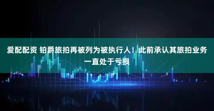 爱配配资 铂爵旅拍再被列为被执行人！此前承认其旅拍业务一直处于亏损