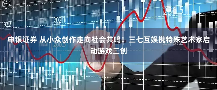 申银证券 从小众创作走向社会共鸣！三七互娱携特殊艺术家启动游戏二创