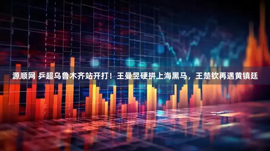 源顺网 乒超乌鲁木齐站开打！王曼昱硬拼上海黑马，王楚钦再遇黄镇廷
