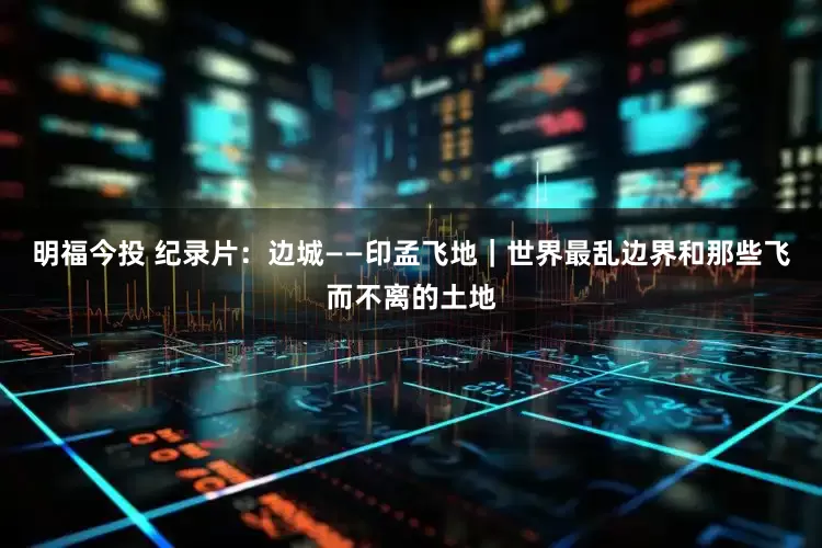 明福今投 纪录片：边城——印孟飞地｜世界最乱边界和那些飞而不离的土地