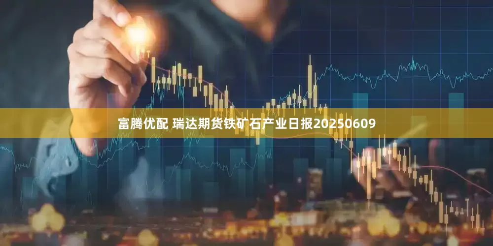 富腾优配 瑞达期货铁矿石产业日报20250609