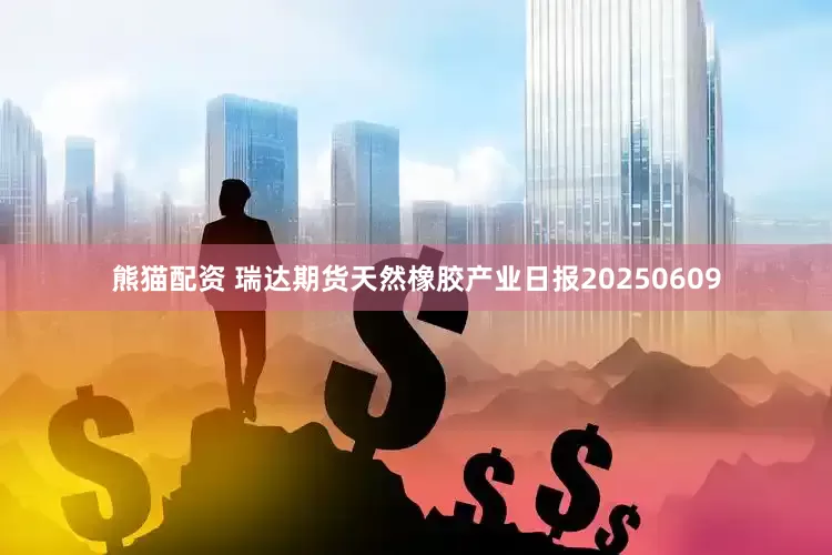 熊猫配资 瑞达期货天然橡胶产业日报20250609