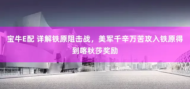 宝牛E配 详解铁原阻击战，美军千辛万苦攻入铁原得到喀秋莎奖励