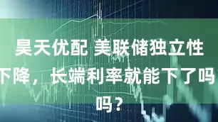 昊天优配 美联储独立性下降，长端利率就能下了吗？