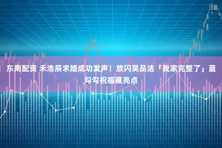 东南配资 禾浩辰求婚成功发声！放闪吴品洁「我家完整了」蓝勾勾祝福藏亮点