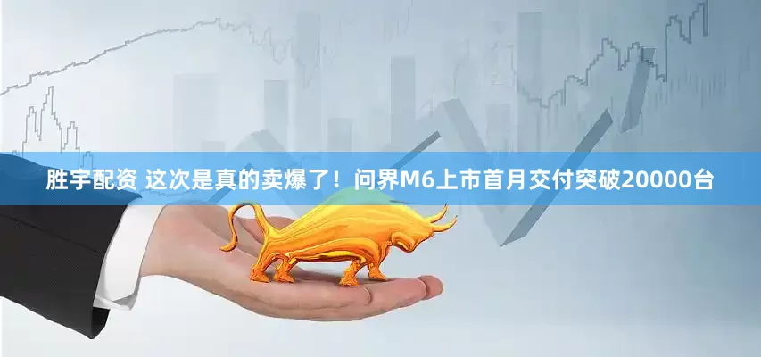 胜宇配资 这次是真的卖爆了！问界M6上市首月交付突破20000台