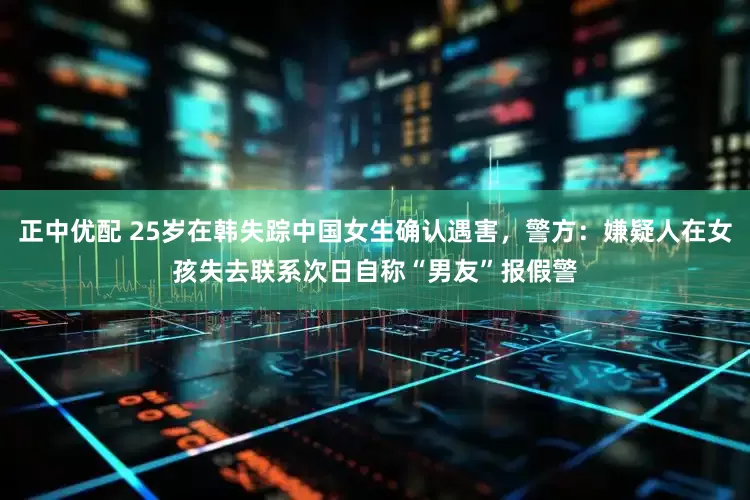 正中优配 25岁在韩失踪中国女生确认遇害，警方：嫌疑人在女孩失去联系次日自称“男友”报假警
