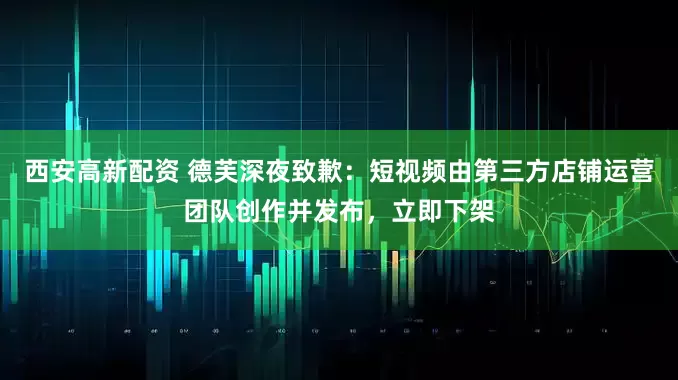 西安高新配资 德芙深夜致歉：短视频由第三方店铺运营团队创作并发布，立即下架