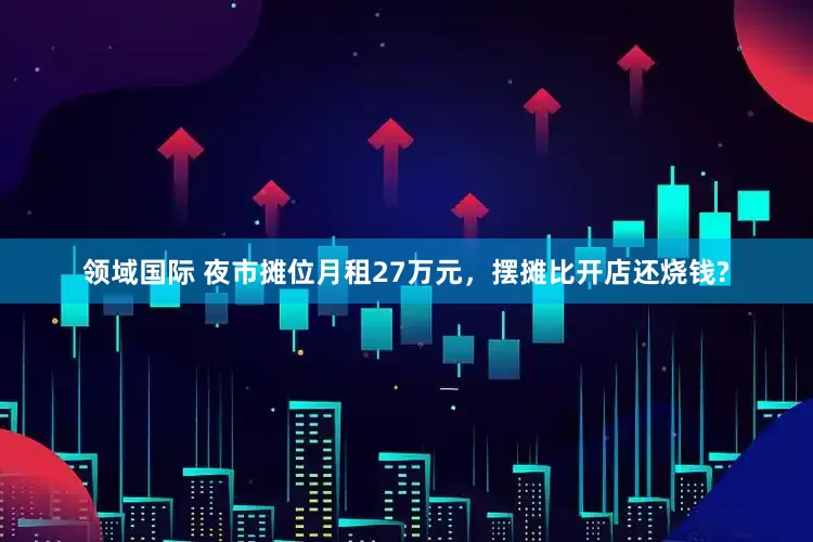 领域国际 夜市摊位月租27万元，摆摊比开店还烧钱?